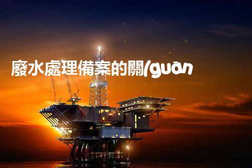 廢水處理備案的關(guān)鍵步驟與以后展望？